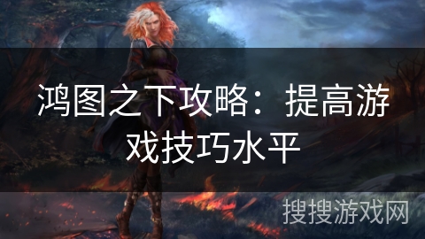 鸿图之下攻略:提高游戏技巧水平 鸿图之下攻略:提高游戏技巧水平