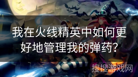 我在火线精英中如何更好地管理我的弹药？