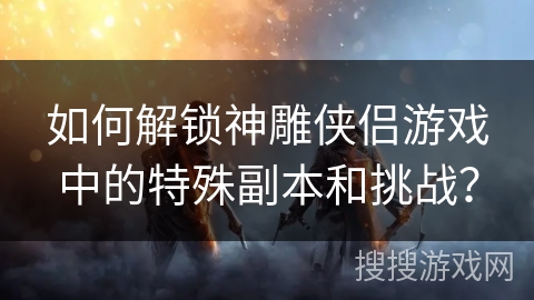 如何解锁神雕侠侣游戏中的特殊副本和挑战? 如何解锁神雕侠侣游戏中的特殊副本和挑战?