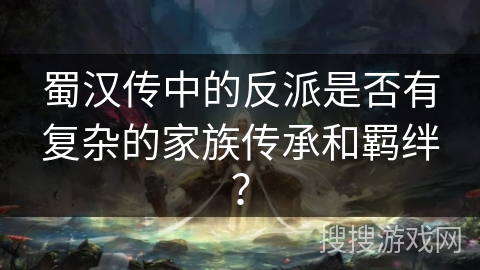 蜀汉传中的反派是否有复杂的家族传承和羁绊？