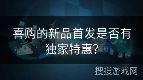 喜购的新品首发是否有独家特惠? 喜购的新品首发是否有独家特惠?