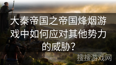 大秦帝国之帝国烽烟游戏中如何应对其他势力的威胁? 大秦帝国之帝国烽烟游戏中如何应对其他势力的威胁?