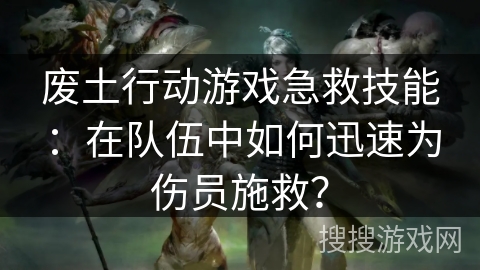 废土行动游戏急救技能：在队伍中如何迅速为伤员施救？