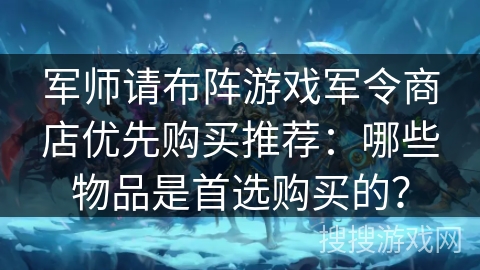 军师请布阵游戏军令商店优先购买推荐：哪些物品是首选购买的？