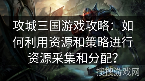 攻城三国游戏攻略：如何利用资源和策略进行资源采集和分配？