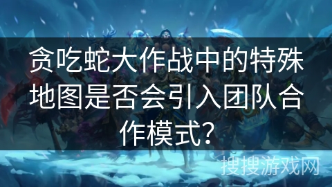 贪吃蛇大作战中的特殊地图是否会引入团队合作模式? 贪吃蛇大作战中的特殊地图是否会引入团队合作模式?