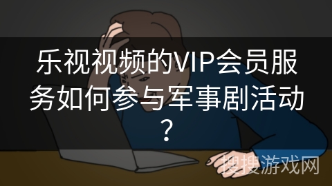 乐视视频的VIP会员服务如何参与军事剧活动？