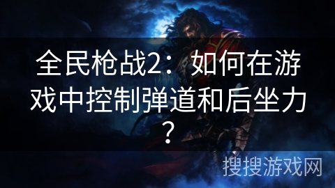 全民枪战2：如何在游戏中控制弹道和后坐力？