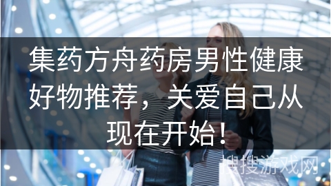 集药方舟药房男性健康好物推荐，关爱自己从现在开始！