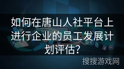 如何在唐山人社平台上进行企业的员工发展计划评估？