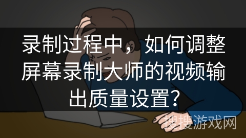 录制过程中，如何调整屏幕录制大师的视频输出质量设置？