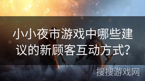 小小夜市游戏中哪些建议的新顾客互动方式？