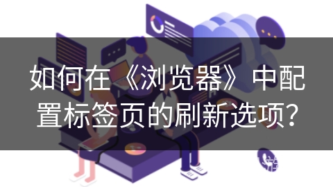 如何在《浏览器》中配置标签页的刷新选项？