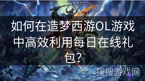 如何在造梦西游OL游戏中高效利用每日在线礼包？