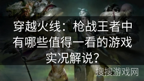 穿越火线：枪战王者中有哪些值得一看的游戏实况解说？