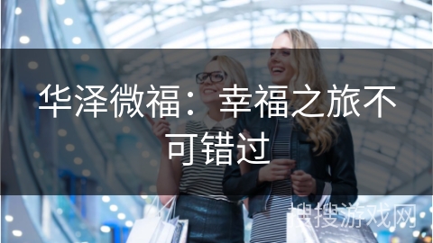华泽微福：幸福之旅不可错过