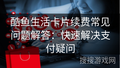 酷鱼生活卡片续费常见问题解答:快速解决支付疑问