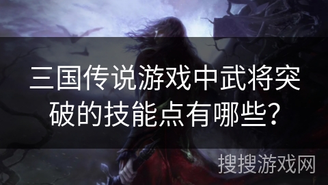 三国传说游戏中武将突破的技能点有哪些? 三国传说游戏中武将突破的技能点有哪些?