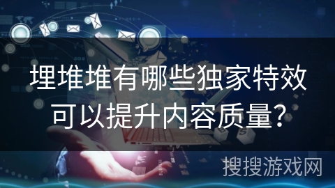 埋堆堆有哪些独家特效可以提升内容质量? 埋堆堆有哪些独家特效可以提升内容质量?