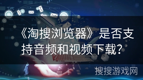 《淘搜浏览器》是否支持音频和视频下载? 《淘搜浏览器》是否支持音频和视频下载?