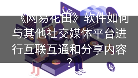 《网易花田》软件如何与其他社交媒体平台进行互联互通和分享内容? 《网易花田》软件如何与其他社交媒体平台进行互联互通和分享内容?