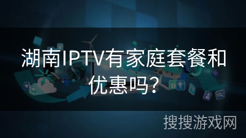 湖南IPTV有家庭套餐和优惠吗？