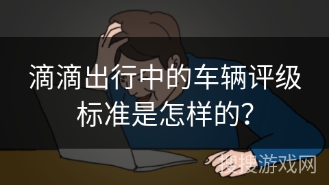 滴滴出行中的车辆评级标准是怎样的? 滴滴出行中的车辆评级标准是怎样的?