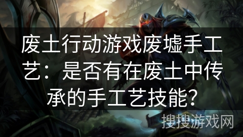 废土行动游戏废墟手工艺：是否有在废土中传承的手工艺技能？