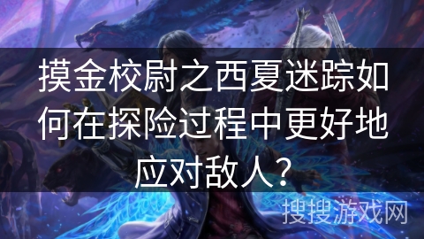 摸金校尉之西夏迷踪如何在探险过程中更好地应对敌人？