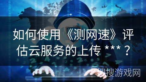 如何使用《测网速》评估云服务的上传 *** ? 如何使用《测网速》评估云服务的上传 *** ?