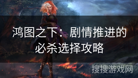 鸿图之下:剧情推进的必杀选择攻略 鸿图之下:剧情推进的必杀选择攻略