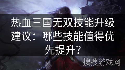 热血三国无双技能升级建议：哪些技能值得优先提升？