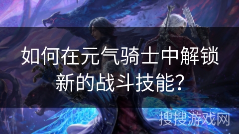 如何在元气骑士中解锁新的战斗技能? 如何在元气骑士中解锁新的战斗技能?