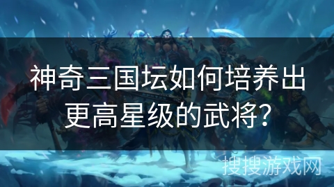 神奇三国坛如何培养出更高星级的武将？