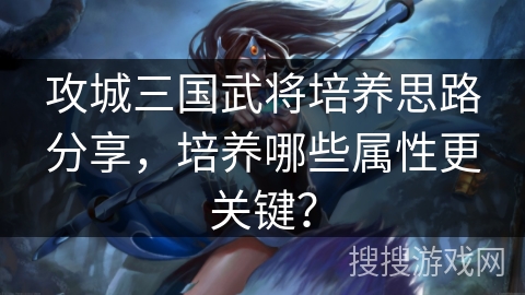 攻城三国武将培养思路分享，培养哪些属性更关键？