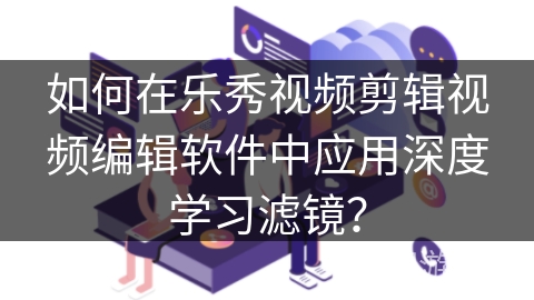 如何在乐秀视频剪辑视频编辑软件中应用深度学习滤镜? 如何在乐秀视频剪辑视频编辑软件中应用深度学习滤镜?