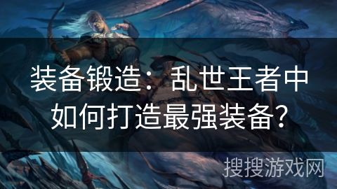 装备锻造:乱世王者中如何打造最强装备? 装备锻造:乱世王者中如何打造最强装备?