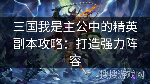 三国我是主公中的精英副本攻略:打造强力阵容 三国我是主公中的精英副本攻略:打造强力阵容
