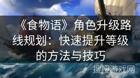 《食物语》角色升级路线规划：快速提升等级的方法与技巧