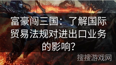 富豪闯三国：了解国际贸易法规对进出口业务的影响？