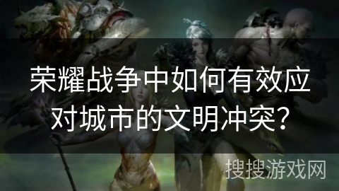 荣耀战争中如何有效应对城市的文明冲突? 荣耀战争中如何有效应对城市的文明冲突?