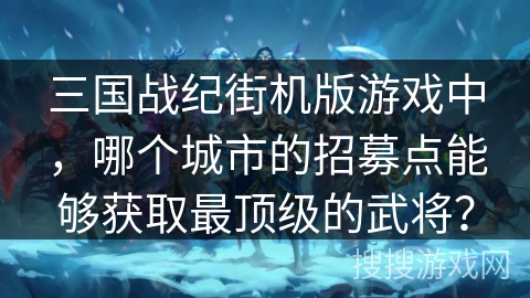 三国战纪街机版游戏中,哪个城市的招募点能够获取最顶级的武将? 三国战纪街机版游戏中,哪个城市的招募点能够获取最顶级的武将?