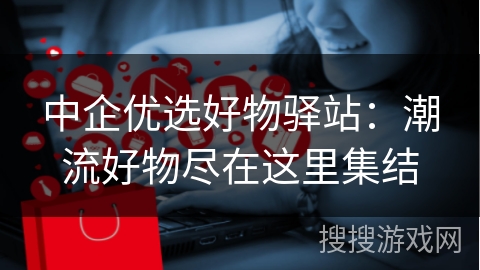 中企优选好物驿站:潮流好物尽在这里集结
