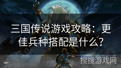 三国传说游戏攻略:更佳兵种搭配是什么? 三国传说游戏攻略:更佳兵种搭配是什么?