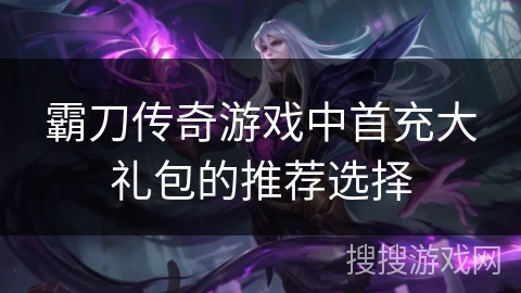 霸刀传奇游戏中首充大礼包的推荐选择 霸刀传奇游戏中首充大礼包的推荐选择