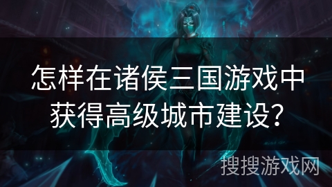 怎样在诸侯三国游戏中获得高级城市建设? 怎样在诸侯三国游戏中获得高级城市建设?