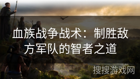 血族战争战术:制胜敌方军队的智者之道 血族战争战术:制胜敌方军队的智者之道