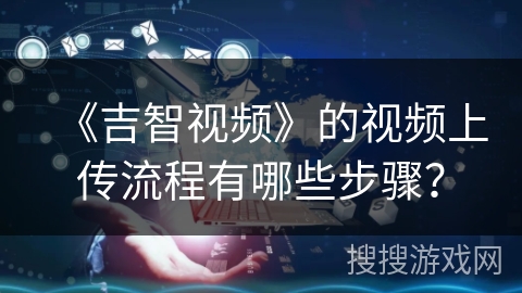 《吉智视频》的视频上传流程有哪些步骤? 《吉智视频》的视频上传流程有哪些步骤?