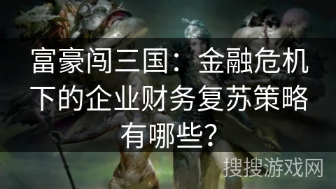 富豪闯三国:金融危机下的企业财务复苏策略有哪些? 富豪闯三国:金融危机下的企业财务复苏策略有哪些?