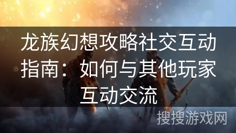 龙族幻想攻略社交互动指南：如何与其他玩家互动交流